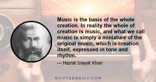 Music is the basis of the whole creation. In reality the whole of creation is music, and what we call music is simply a miniature of the original music, which is creation itself, expressed in tone and rhythm.