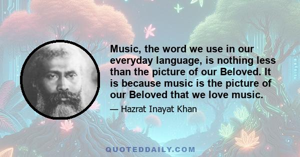 Music, the word we use in our everyday language, is nothing less than the picture of our Beloved. It is because music is the picture of our Beloved that we love music.