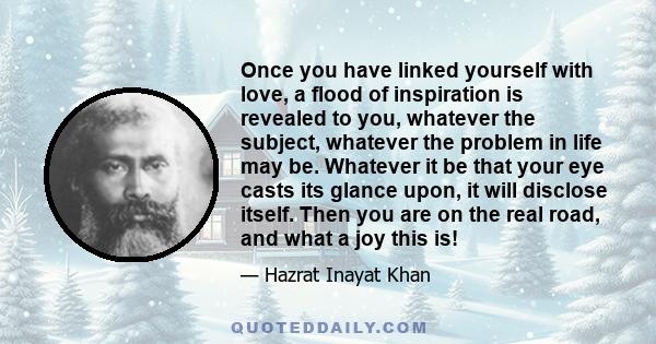 Once you have linked yourself with love, a flood of inspiration is revealed to you, whatever the subject, whatever the problem in life may be. Whatever it be that your eye casts its glance upon, it will disclose itself. 