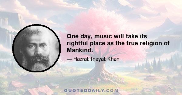 One day, music will take its rightful place as the true religion of Mankind.