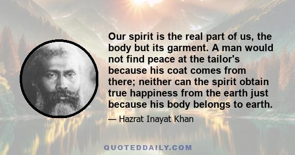 Our spirit is the real part of us, the body but its garment. A man would not find peace at the tailor's because his coat comes from there; neither can the spirit obtain true happiness from the earth just because his