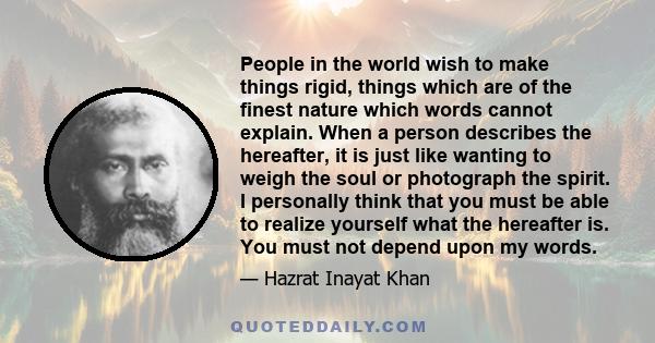 People in the world wish to make things rigid, things which are of the finest nature which words cannot explain. When a person describes the hereafter, it is just like wanting to weigh the soul or photograph the spirit. 