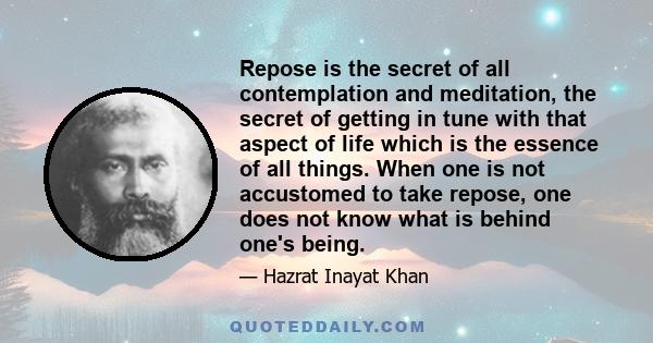 Repose is the secret of all contemplation and meditation, the secret of getting in tune with that aspect of life which is the essence of all things. When one is not accustomed to take repose, one does not know what is