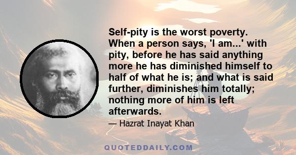 Self-pity is the worst poverty. When a person says, 'I am...' with pity, before he has said anything more he has diminished himself to half of what he is; and what is said further, diminishes him totally; nothing more