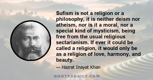 Sufism is not a religion or a philosophy, it is neither deism nor atheism, nor is it a moral, nor a special kind of mysticism, being free from the usual religious sectarianism. If ever it could be called a religion, it