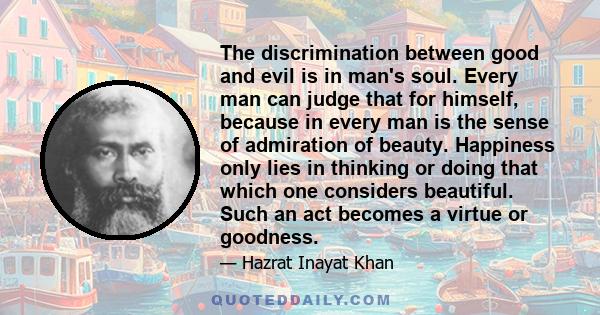 The discrimination between good and evil is in man's soul. Every man can judge that for himself, because in every man is the sense of admiration of beauty. Happiness only lies in thinking or doing that which one