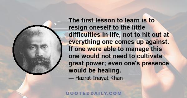 The first lesson to learn is to resign oneself to the little difficulties in life, not to hit out at everything one comes up against. If one were able to manage this one would not need to cultivate great power; even