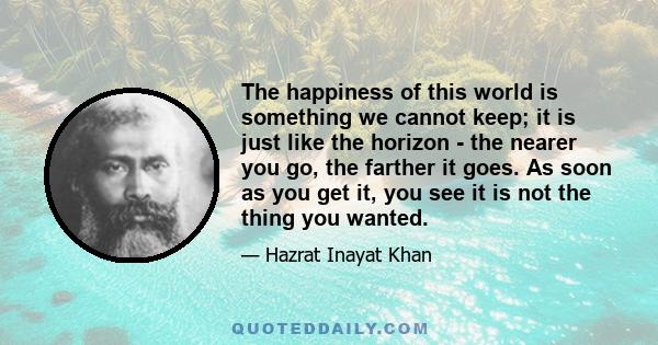 The happiness of this world is something we cannot keep; it is just like the horizon - the nearer you go, the farther it goes. As soon as you get it, you see it is not the thing you wanted.