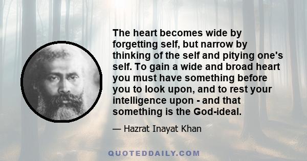 The heart becomes wide by forgetting self, but narrow by thinking of the self and pitying one's self. To gain a wide and broad heart you must have something before you to look upon, and to rest your intelligence upon -