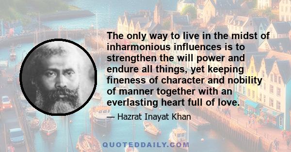 The only way to live in the midst of inharmonious influences is to strengthen the will power and endure all things, yet keeping fineness of character and nobility of manner together with an everlasting heart full of