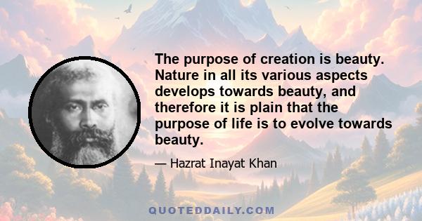 The purpose of creation is beauty. Nature in all its various aspects develops towards beauty, and therefore it is plain that the purpose of life is to evolve towards beauty.