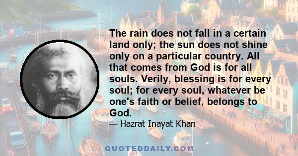 The rain does not fall in a certain land only; the sun does not shine only on a particular country. All that comes from God is for all souls. Verily, blessing is for every soul; for every soul, whatever be one's faith