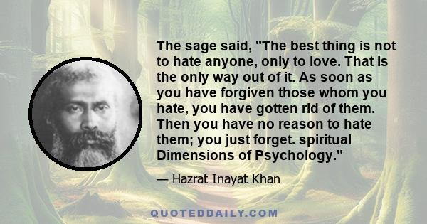 The sage said, The best thing is not to hate anyone, only to love. That is the only way out of it. As soon as you have forgiven those whom you hate, you have gotten rid of them. Then you have no reason to hate them; you 