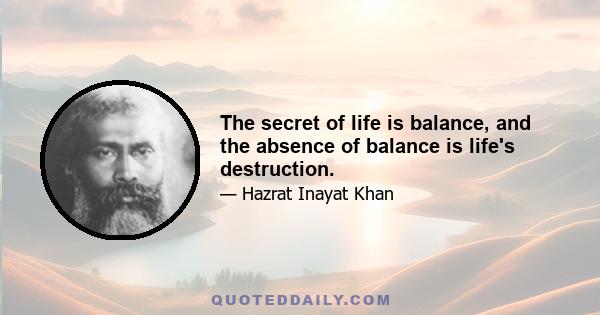 The secret of life is balance, and the absence of balance is life's destruction.