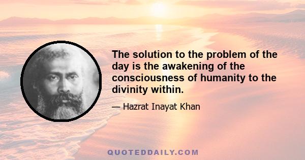 The solution to the problem of the day is the awakening of the consciousness of humanity to the divinity within.