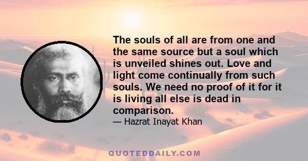 The souls of all are from one and the same source but a soul which is unveiled shines out. Love and light come continually from such souls. We need no proof of it for it is living all else is dead in comparison.