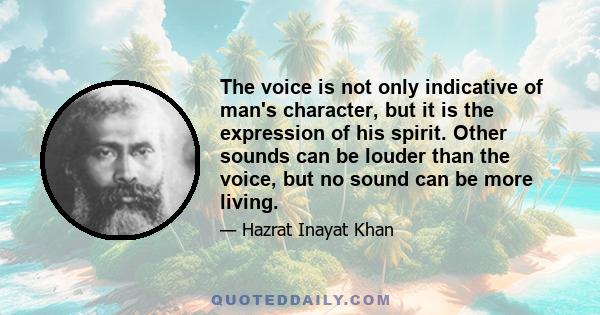 The voice is not only indicative of man's character, but it is the expression of his spirit. Other sounds can be louder than the voice, but no sound can be more living.