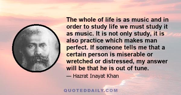 The whole of life is as music and in order to study life we must study it as music. It is not only study, it is also practice which makes man perfect. If someone tells me that a certain person is miserable or wretched