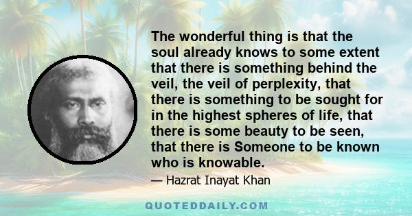 The wonderful thing is that the soul already knows to some extent that there is something behind the veil, the veil of perplexity, that there is something to be sought for in the highest spheres of life, that there is