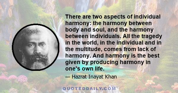 There are two aspects of individual harmony: the harmony between body and soul, and the harmony between individuals. All the tragedy in the world, in the individual and in the multitude, comes from lack of harmony. And