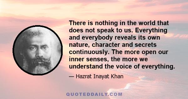 There is nothing in the world that does not speak to us. Everything and everybody reveals its own nature, character and secrets continuously. The more open our inner senses, the more we understand the voice of