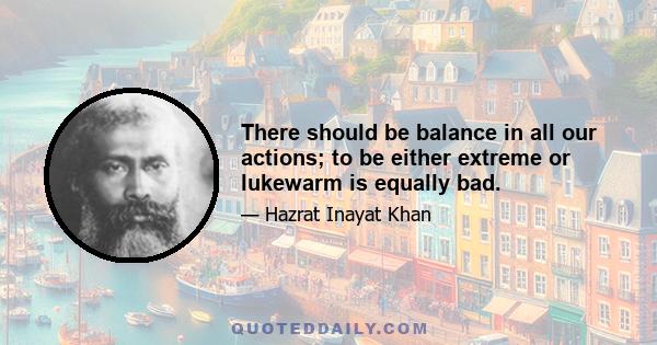 There should be balance in all our actions; to be either extreme or lukewarm is equally bad.