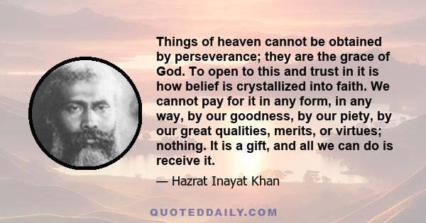 Things of heaven cannot be obtained by perseverance; they are the grace of God. To open to this and trust in it is how belief is crystallized into faith. We cannot pay for it in any form, in any way, by our goodness, by 