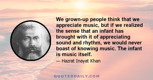 We grown-up people think that we appreciate music, but if we realized the sense that an infant has brought with it of appreciating sound and rhythm, we would never boast of knowing music. The infant is music itself.