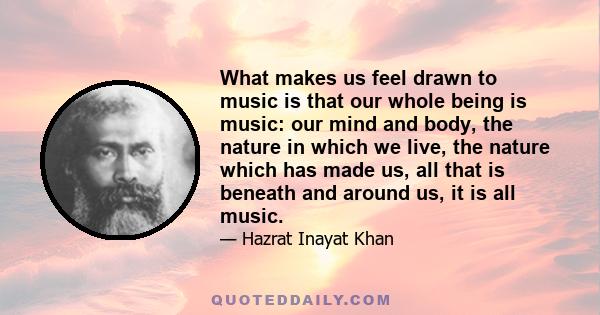 What makes us feel drawn to music is that our whole being is music: our mind and body, the nature in which we live, the nature which has made us, all that is beneath and around us, it is all music.