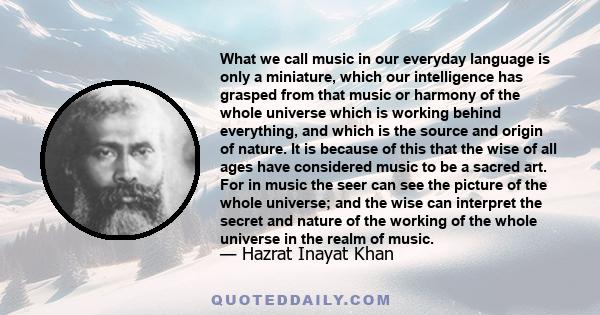 What we call music in our everyday language is only a miniature, which our intelligence has grasped from that music or harmony of the whole universe which is working behind everything, and which is the source and origin 