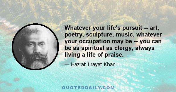 Whatever your life's pursuit -- art, poetry, sculpture, music, whatever your occupation may be -- you can be as spiritual as clergy, always living a life of praise.