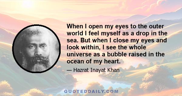 When I open my eyes to the outer world I feel myself as a drop in the sea. But when I close my eyes and look within, I see the whole universe as a bubble raised in the ocean of my heart.