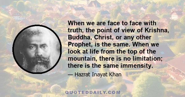 When we are face to face with truth, the point of view of Krishna, Buddha, Christ, or any other Prophet, is the same. When we look at life from the top of the mountain, there is no limitation; there is the same