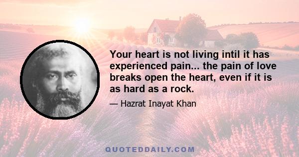 Your heart is not living intil it has experienced pain... the pain of love breaks open the heart, even if it is as hard as a rock.