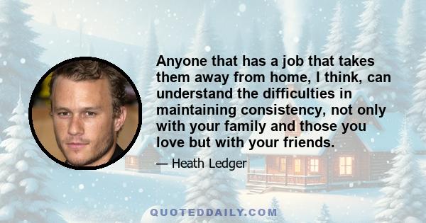 Anyone that has a job that takes them away from home, I think, can understand the difficulties in maintaining consistency, not only with your family and those you love but with your friends.