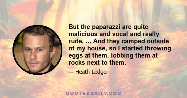 But the paparazzi are quite malicious and vocal and really rude, ... And they camped outside of my house, so I started throwing eggs at them, lobbing them at rocks next to them.