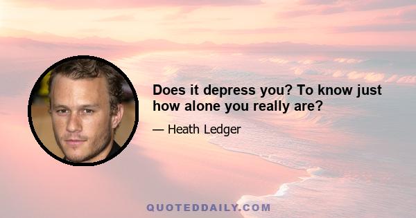 Does it depress you? To know just how alone you really are?