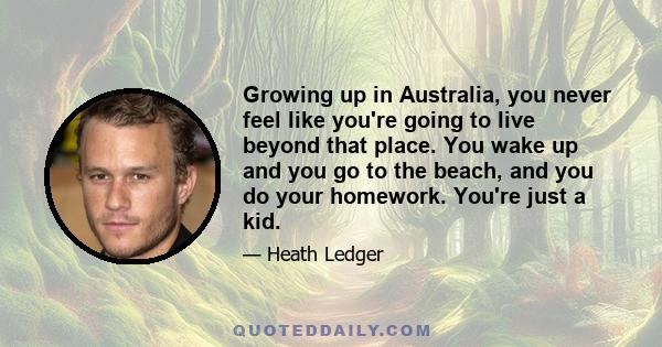 Growing up in Australia, you never feel like you're going to live beyond that place. You wake up and you go to the beach, and you do your homework. You're just a kid.