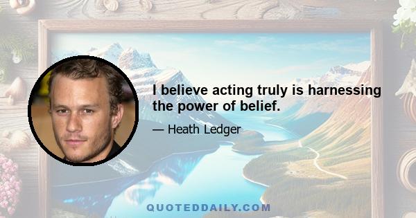 I believe acting truly is harnessing the power of belief.