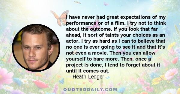 I have never had great expectations of my performance or of a film. I try not to think about the outcome. If you look that far ahead, it sort of taints your choices as an actor. I try as hard as I can to believe that no 