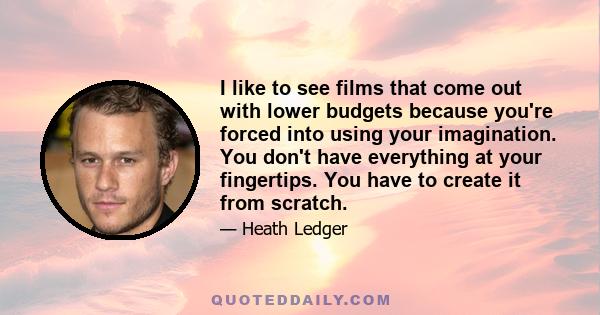 I like to see films that come out with lower budgets because you're forced into using your imagination. You don't have everything at your fingertips. You have to create it from scratch.