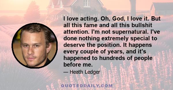 I love acting. Oh, God, I love it. But all this fame and all this bullshit attention. I'm not supernatural. I've done nothing extremely special to deserve the position. It happens every couple of years, and it's