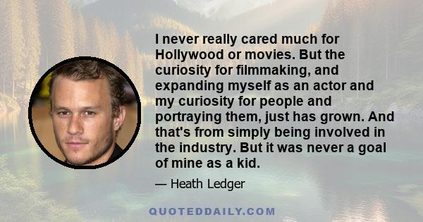 I never really cared much for Hollywood or movies. But the curiosity for filmmaking, and expanding myself as an actor and my curiosity for people and portraying them, just has grown. And that's from simply being