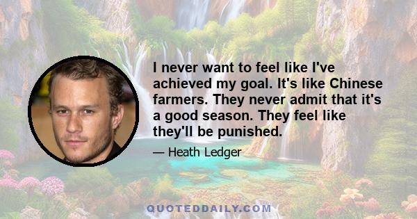 I never want to feel like I've achieved my goal. It's like Chinese farmers. They never admit that it's a good season. They feel like they'll be punished.