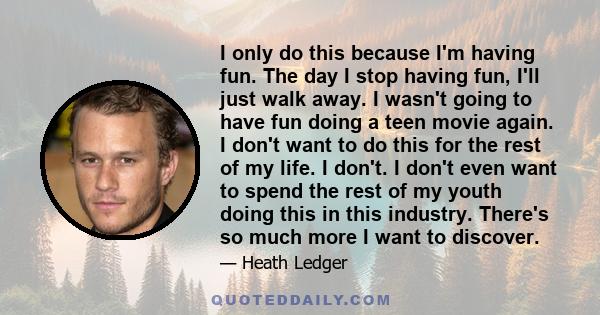 I only do this because I'm having fun. The day I stop having fun, I'll just walk away. I wasn't going to have fun doing a teen movie again. I don't want to do this for the rest of my life. I don't. I don't even want to