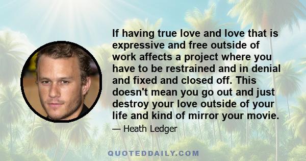 If having true love and love that is expressive and free outside of work affects a project where you have to be restrained and in denial and fixed and closed off. This doesn't mean you go out and just destroy your love