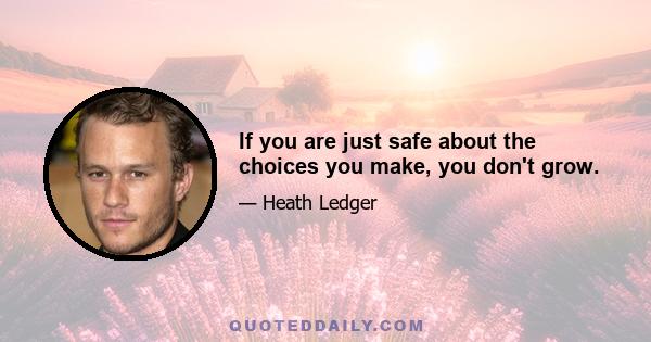 If you are just safe about the choices you make, you don't grow.