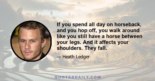 If you spend all day on horseback, and you hop off, you walk around like you still have a horse between your legs. And it affects your shoulders. They fall.