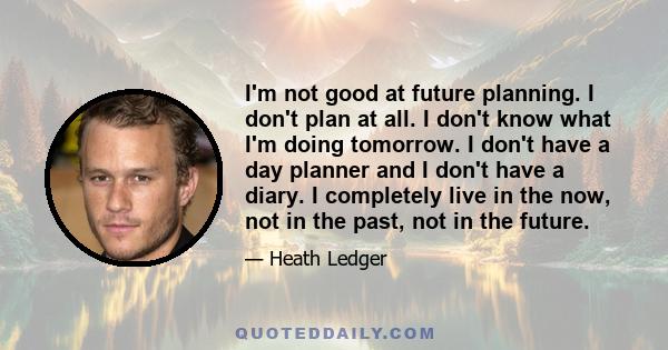 I'm not good at future planning. I don't plan at all. I don't know what I'm doing tomorrow. I don't have a day planner and I don't have a diary. I completely live in the now, not in the past, not in the future.