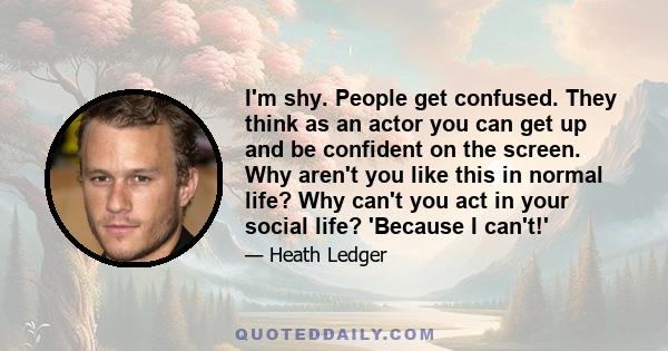 I'm shy. People get confused. They think as an actor you can get up and be confident on the screen. Why aren't you like this in normal life? Why can't you act in your social life? 'Because I can't!'